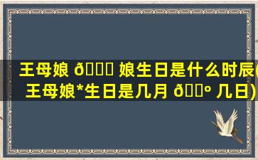 王母娘 🍁 娘生日是什么时辰(王母娘*
生日是几月 🐺 几日)
